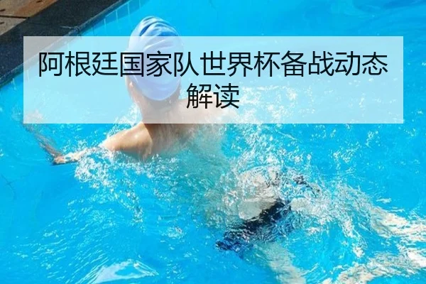 阿根廷国家队世界杯备战动态解读